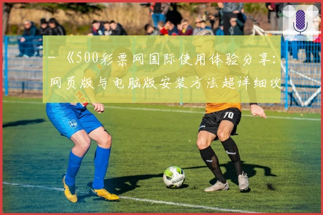 - 《500彩票网国际使用体验分享：网页版与电脑版安装方法超详细攻略》