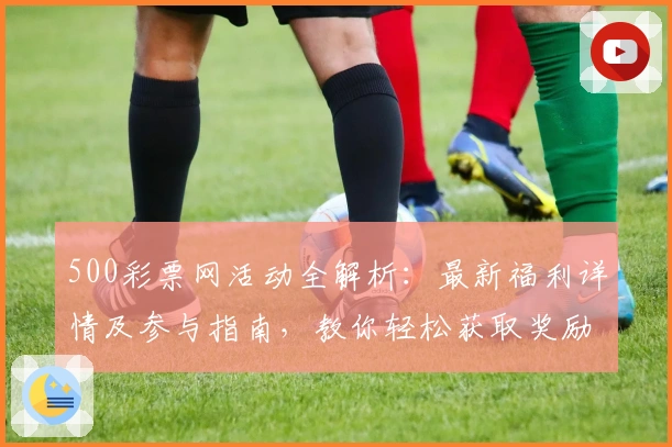 500彩票网活动全解析：最新福利详情及参与指南，教你轻松获取奖励