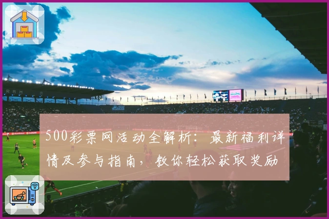 500彩票网活动全解析:最新福利详情及参与指南,教你轻松获取奖励