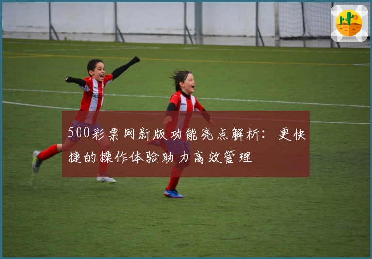 500彩票网新版功能亮点解析：更快捷的操作体验助力高效管理