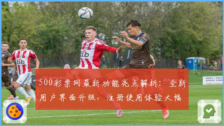 500彩票网最新功能亮点解析：全新用户界面升级，注册使用体验大幅提升