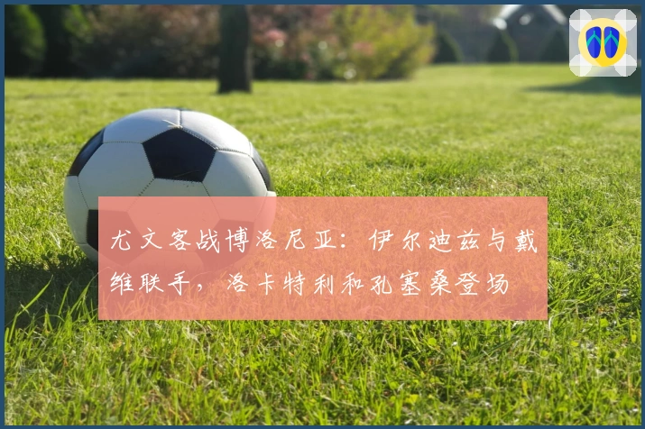 尤文客战博洛尼亚：伊尔迪兹与戴维联手，洛卡特利和孔塞桑登场