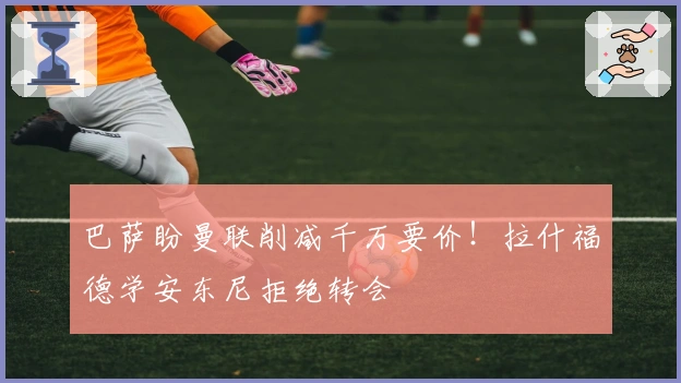 巴萨盼曼联削减千万要价！拉什福德学安东尼拒绝转会