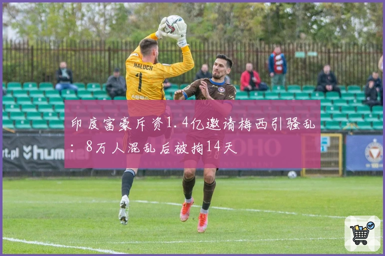 印度富豪斥资1.4亿邀请梅西引骚乱:8万人混乱后被拘14天
