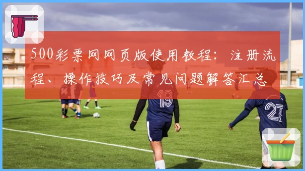 500彩票网网页版使用教程：注册流程、操作技巧及常见问题解答汇总