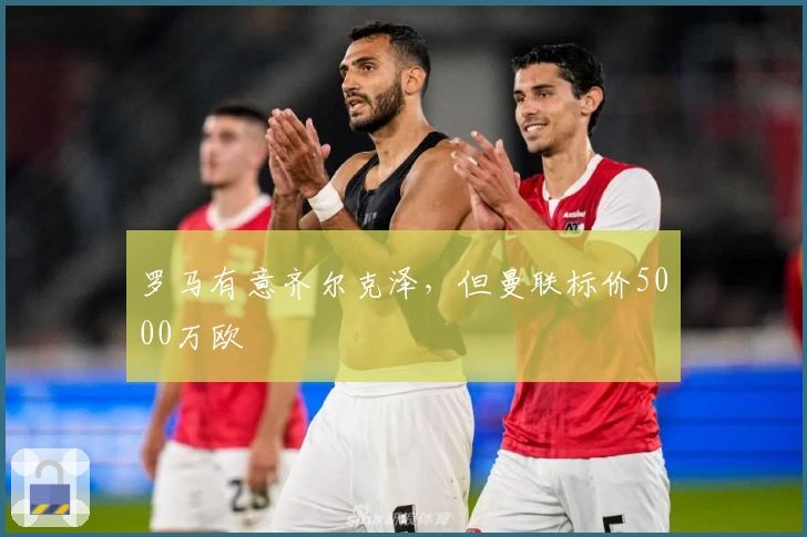 罗马有意齐尔克泽，但曼联标价5000万欧